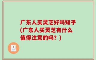 广东人买灵芝好吗知乎(广东人买灵芝有什么值得注意的吗？)
