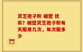 灵芝孢子粉 破壁 优农？破壁灵芝孢子粉每天服用几次，每次服多少