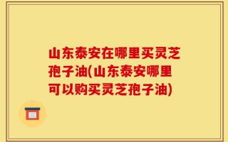 山东泰安在哪里买灵芝孢子油(山东泰安哪里可以购买灵芝孢子油)