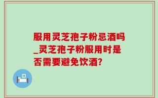 服用灵芝孢子粉忌酒吗_灵芝孢子粉服用时是否需要避免饮酒？