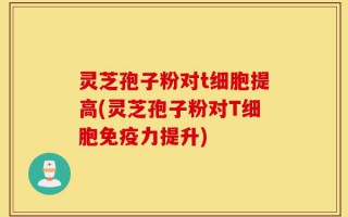 灵芝孢子粉对t细胞提高(灵芝孢子粉对T细胞免疫力提升)