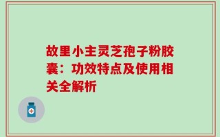 故里小主灵芝孢子粉胶囊：功效特点及使用相关全解析