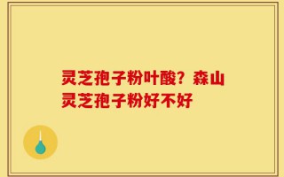 灵芝孢子粉叶酸？森山灵芝孢子粉好不好