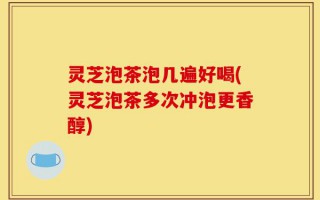 灵芝泡茶泡几遍好喝(灵芝泡茶多次冲泡更香醇)