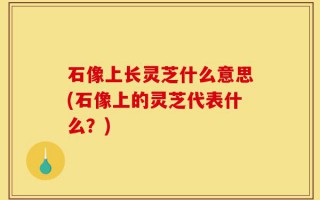 石像上长灵芝什么意思(石像上的灵芝代表什么？)