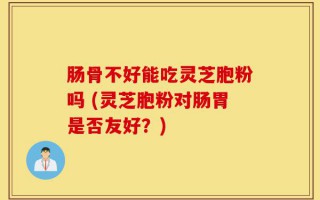 肠骨不好能吃灵芝胞粉吗 (灵芝胞粉对肠胃是否友好？)