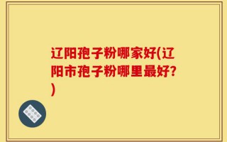 辽阳孢子粉哪家好(辽阳市孢子粉哪里最好？)