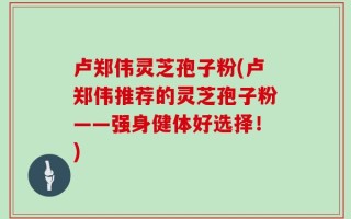 卢郑伟灵芝孢子粉(卢郑伟推荐的灵芝孢子粉——强身健体好选择！)