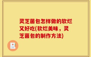 灵芝菌包怎样做的软烂又好吃(软烂美味，灵芝菌包的制作方法)