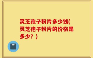 灵芝孢子粉片多少钱(灵芝孢子粉片的价格是多少？)