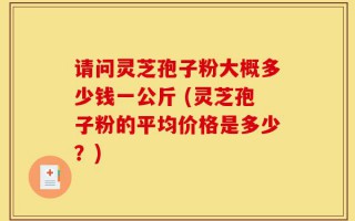 请问灵芝孢子粉大概多少钱一公斤 (灵芝孢子粉的平均价格是多少？)
