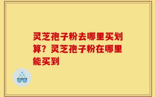 灵芝孢子粉去哪里买划算？灵芝孢子粉在哪里能买到