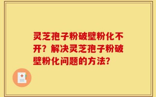 灵芝孢子粉破壁粉化不开？解决灵芝孢子粉破壁粉化问题的方法？