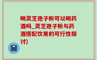 喝灵芝孢子粉可以喝药酒吗_灵芝孢子粉与药酒搭配饮用的可行性探讨)