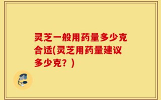 灵芝一般用药量多少克合适(灵芝用药量建议多少克？)