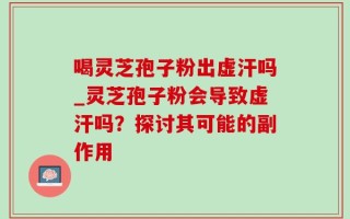 喝灵芝孢子粉出虚汗吗_灵芝孢子粉会导致虚汗吗？探讨其可能的副作用