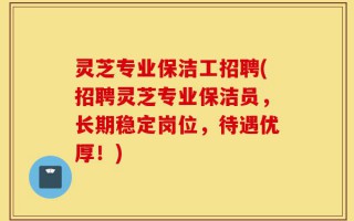 灵芝专业保洁工招聘(招聘灵芝专业保洁员，长期稳定岗位，待遇优厚！)