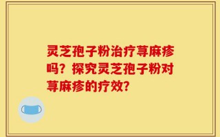 灵芝孢子粉治疗荨麻疹吗？探究灵芝孢子粉对荨麻疹的疗效？