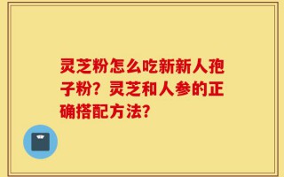 灵芝粉怎么吃新新人孢子粉？灵芝和人参的正确搭配方法？