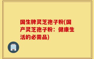 国生牌灵芝孢子粉(国产灵芝孢子粉：健康生活的必需品)