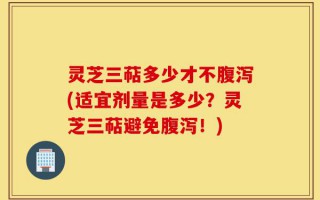 灵芝三萜多少才不腹泻(适宜剂量是多少？灵芝三萜避免腹泻！)