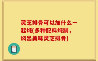 灵芝排骨可以加什么一起炖(多种配料炖制，焖出美味灵芝排骨)