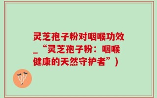 灵芝孢子粉对咽喉功效_“灵芝孢子粉：咽喉健康的天然守护者”)