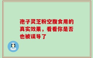 孢子灵芝粉空腹食用的真实效果，看看你是否也被误导了