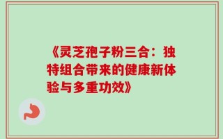 《灵芝孢子粉三合：独特组合带来的健康新体验与多重功效》