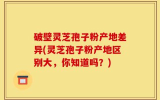 破壁灵芝孢子粉产地差异(灵芝孢子粉产地区别大，你知道吗？)