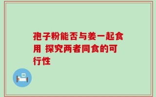孢子粉能否与姜一起食用 探究两者同食的可行性