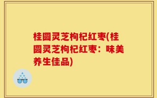 桂圆灵芝枸杞红枣(桂圆灵芝枸杞红枣：味美养生佳品)