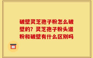 破壁灵芝孢子粉怎么破壁的？灵芝孢子粉头道粉和破壁有什么区别吗