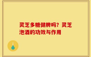 灵芝多糖健脾吗？灵芝泡酒的功效与作用