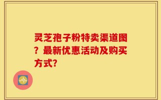 灵芝孢子粉特卖渠道图？最新优惠活动及购买方式？