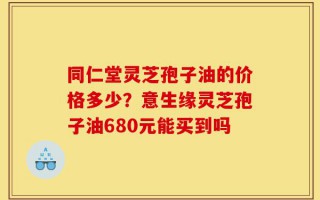 同仁堂灵芝孢子油的价格多少？意生缘灵芝孢子油680元能买到吗