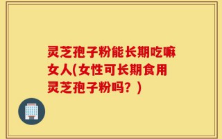 灵芝孢子粉能长期吃嘛女人(女性可长期食用灵芝孢子粉吗？)