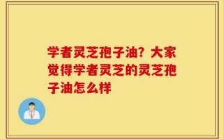 学者灵芝孢子油？大家觉得学者灵芝的灵芝孢子油怎么样