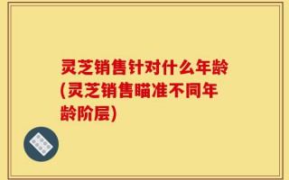 灵芝销售针对什么年龄(灵芝销售瞄准不同年龄阶层)