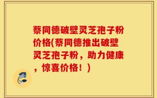 蔡同德破壁灵芝孢子粉价格(蔡同德推出破壁灵芝孢子粉，助力健康，惊喜价格！)