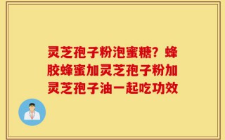 灵芝孢子粉泡蜜糖？蜂胶蜂蜜加灵芝孢子粉加灵芝孢子油一起吃功效