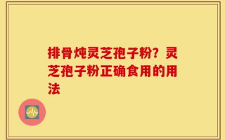 排骨炖灵芝孢子粉？灵芝孢子粉正确食用的用法