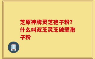 芝原神牌灵芝孢子粉？什么叫双芝灵芝破壁孢子粉