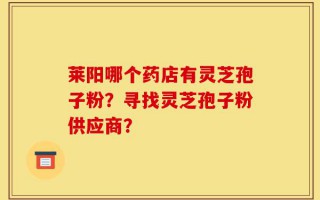 莱阳哪个药店有灵芝孢子粉？寻找灵芝孢子粉供应商？