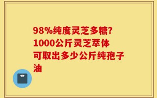 98%纯度灵芝多糖？1000公斤灵芝萃体可取出多少公斤纯孢子油