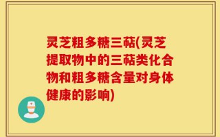 灵芝粗多糖三萜(灵芝提取物中的三萜类化合物和粗多糖含量对身体健康的影响)