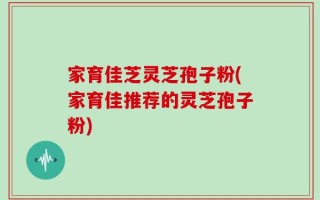 家育佳芝灵芝孢子粉(家育佳推荐的灵芝孢子粉)