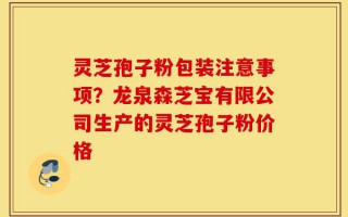 灵芝孢子粉包装注意事项？龙泉森芝宝有限公司生产的灵芝孢子粉价格