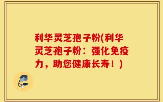 利华灵芝孢子粉(利华灵芝孢子粉：强化免疫力，助您健康长寿！)