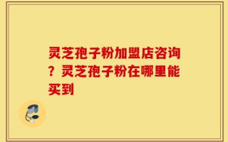 灵芝孢子粉加盟店咨询？灵芝孢子粉在哪里能买到